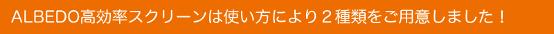 ALBEDO高効率スクリーンは使い方により2種類をご用意しました!