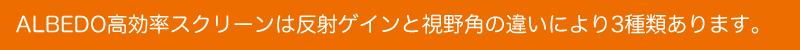 ALBEDO高効率スクリーンは反射ゲインと視野角のちがいにより3種類あります。